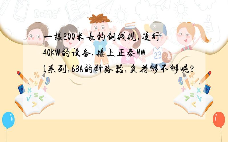 一根200米长的铜线缆,运行40KW的设备,接上正泰NM1系列,63A的断路器,负荷够不够呢?