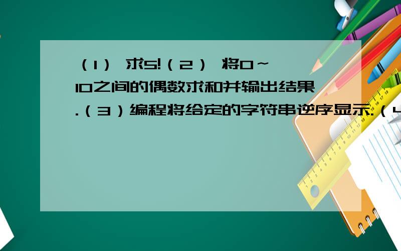 （1） 求5!（2） 将0～10之间的偶数求和并输出结果.（3）编程将给定的字符串逆序显示.（4）输入一个正整数,判断该