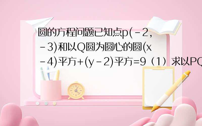 圆的方程问题已知点p(-2,-3)和以Q圆为圆心的圆(x-4)平方+(y-2)平方=9（1）求以PQ为直径的圆C的方程（