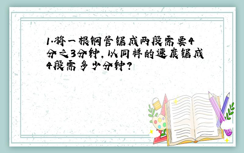 1.将一根钢管锯成两段需要4分之3分钟,以同样的速度锯成4段需多少分钟?