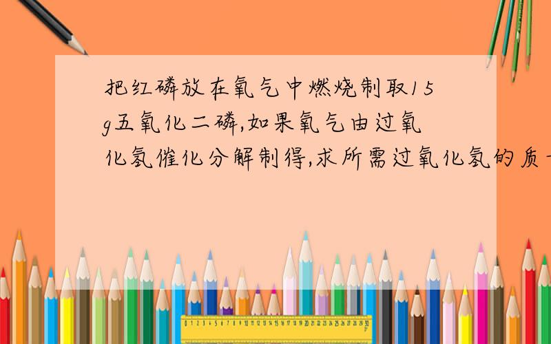 把红磷放在氧气中燃烧制取15g五氧化二磷,如果氧气由过氧化氢催化分解制得,求所需过氧化氢的质量