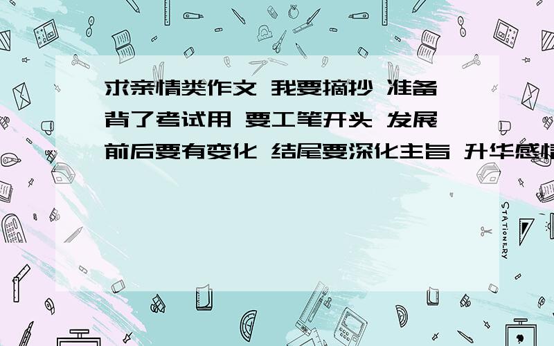 求亲情类作文 我要摘抄 准备背了考试用 要工笔开头 发展前后要有变化 结尾要深化主旨 升华感情 不少于600