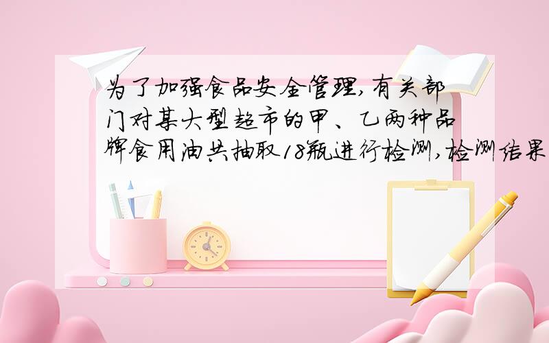 为了加强食品安全管理,有关部门对某大型超市的甲、乙两种品牌食用油共抽取18瓶进行检测,检测结果分成