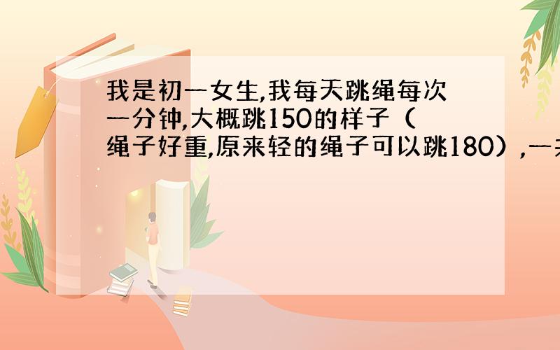 我是初一女生,我每天跳绳每次一分钟,大概跳150的样子（绳子好重,原来轻的绳子可以跳180）,一共跳5分钟,慢跑两分半一