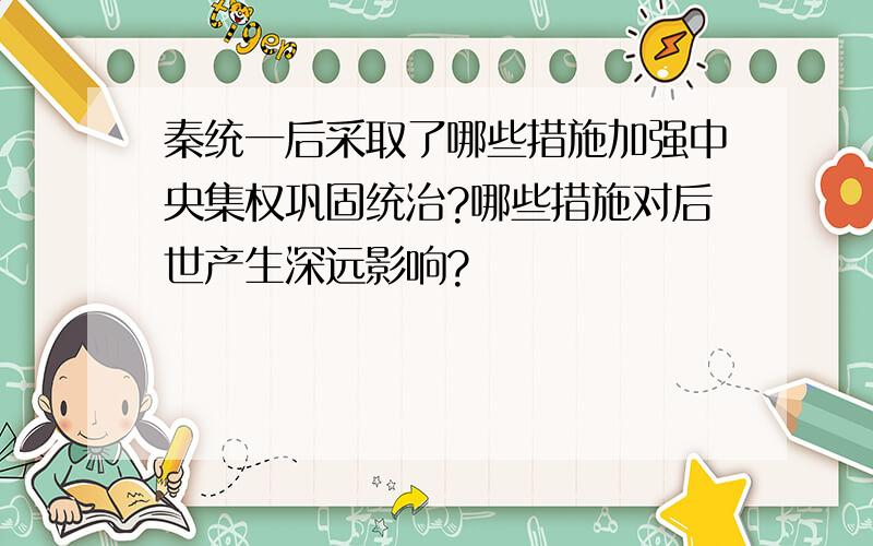 秦统一后采取了哪些措施加强中央集权巩固统治?哪些措施对后世产生深远影响?