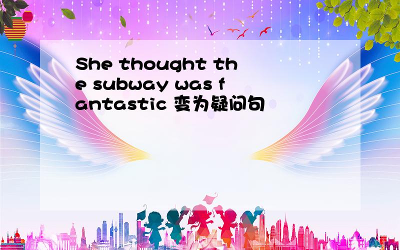 She thought the subway was fantastic 变为疑问句