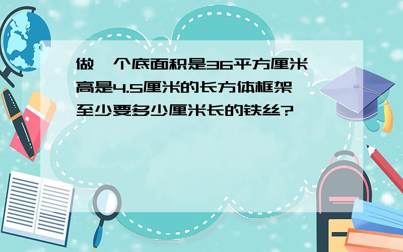 做一个底面积是36平方厘米,高是4.5厘米的长方体框架,至少要多少厘米长的铁丝?