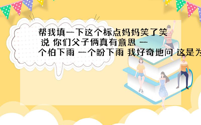 帮我填一下这个标点妈妈笑了笑 说 你们父子俩真有意思 一个怕下雨 一个盼下雨 我好奇地问 这是为什么呀 妈妈说 工程对最