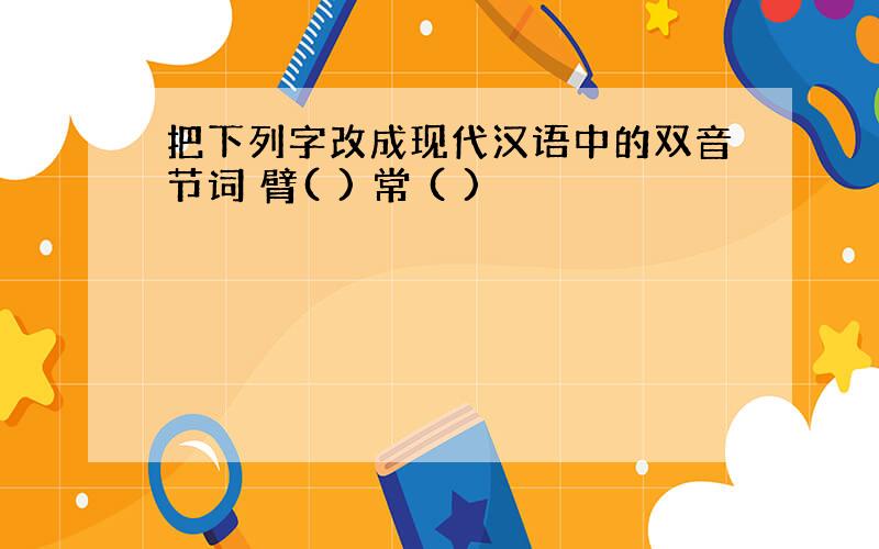 把下列字改成现代汉语中的双音节词 臂( ) 常 ( )