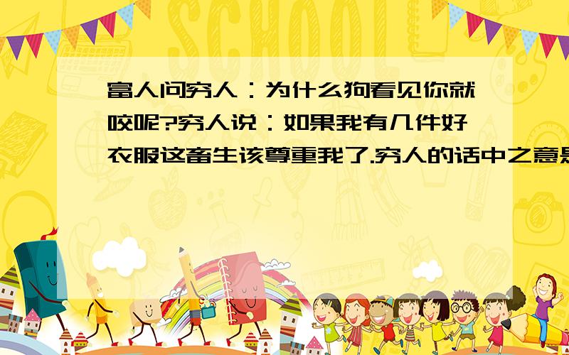 富人问穷人：为什么狗看见你就咬呢?穷人说：如果我有几件好衣服这畜生该尊重我了.穷人的话中之意是…