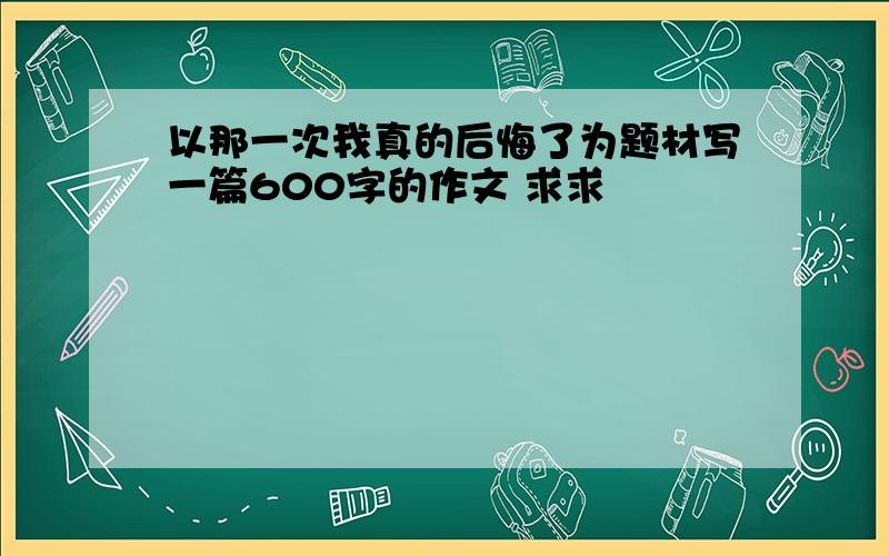 以那一次我真的后悔了为题材写一篇600字的作文 求求