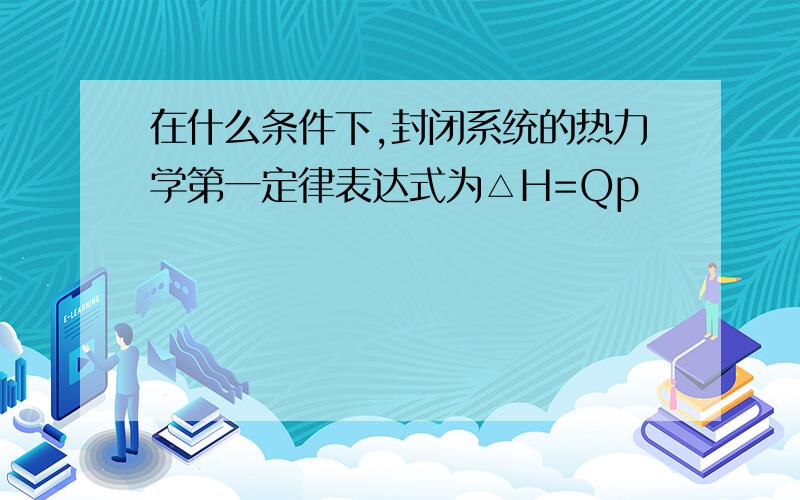 在什么条件下,封闭系统的热力学第一定律表达式为△H=Qp