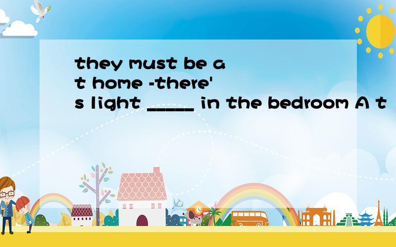 they must be at home -there's light _____ in the bedroom A t