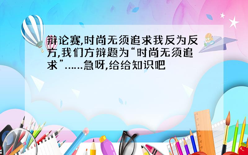 辩论赛,时尚无须追求我反为反方,我们方辩题为“时尚无须追求”……急呀,给给知识吧