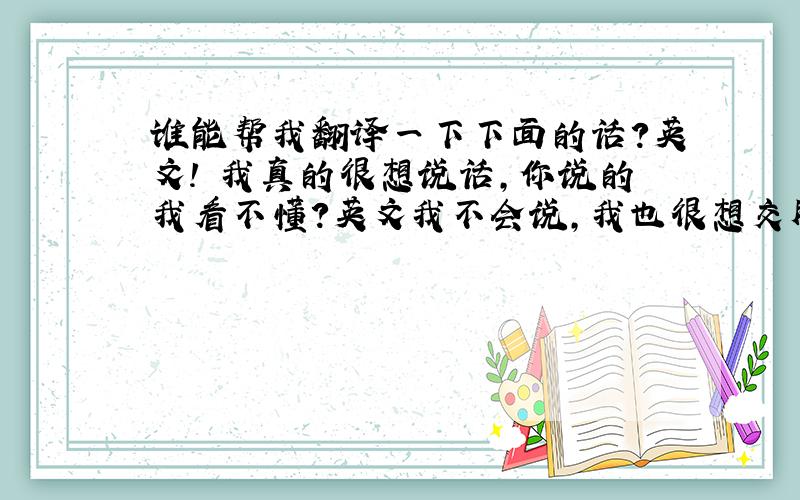 谁能帮我翻译一下下面的话?英文! 我真的很想说话,你说的我看不懂?英文我不会说,我也很想交朋友,但我们沟通不了..