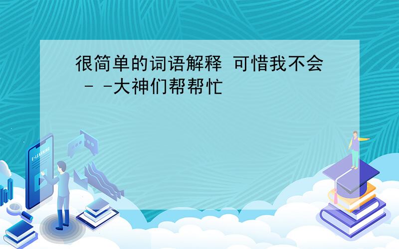 很简单的词语解释 可惜我不会 - -大神们帮帮忙