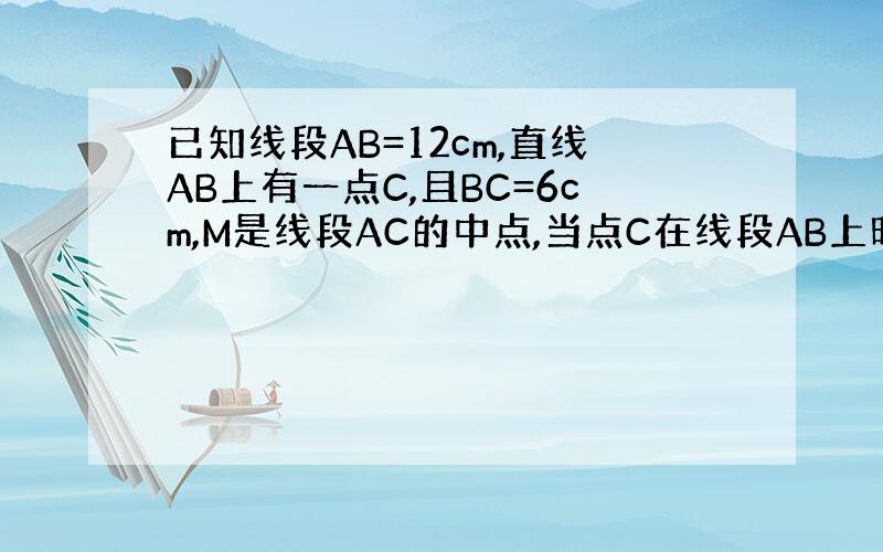 已知线段AB=12cm,直线AB上有一点C,且BC=6cm,M是线段AC的中点,当点C在线段AB上时,求线段AM的长；当