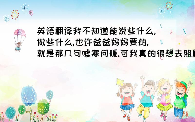 英语翻译我不知道能说些什么,做些什么,也许爸爸妈妈要的,就是那几句嘘寒问暖.可我真的很想去照顾他们,我不知道以后的生活,