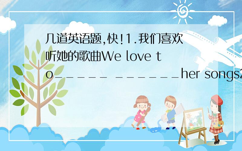 几道英语题,快!1.我们喜欢听她的歌曲We love to_____ ______her songs2.Can you