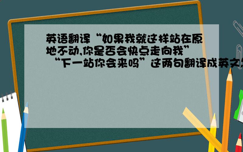 英语翻译“如果我就这样站在原地不动,你是否会快点走向我” “下一站你会来吗”这两句翻译成英文怎么样才正确好听?求真正的高