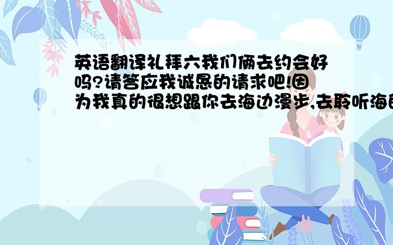 英语翻译礼拜六我们俩去约会好吗?请答应我诚恳的请求吧!因为我真的很想跟你去海边漫步,去聆听海的声音,我回带你爬上海边最高