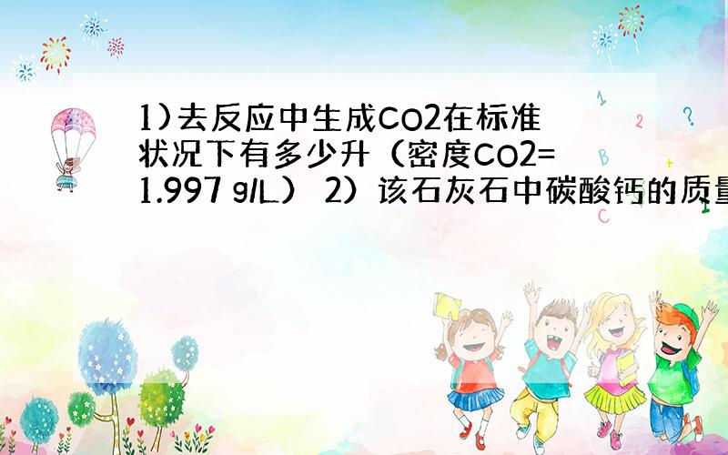 1)去反应中生成CO2在标准状况下有多少升（密度CO2=1.997 g/L） 2）该石灰石中碳酸钙的质量分数