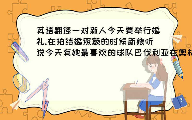 英语翻译一对新人今天要举行婚礼.在拍结婚照额的时候新娘听说今天有她最喜欢的球队巴伐利亚在奥林匹克体育场的比赛.她很想去.