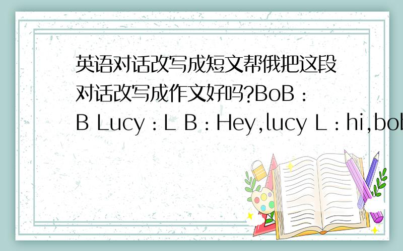 英语对话改写成短文帮俄把这段对话改写成作文好吗?BoB：B Lucy：L B：Hey,lucy L：hi,bob B：h