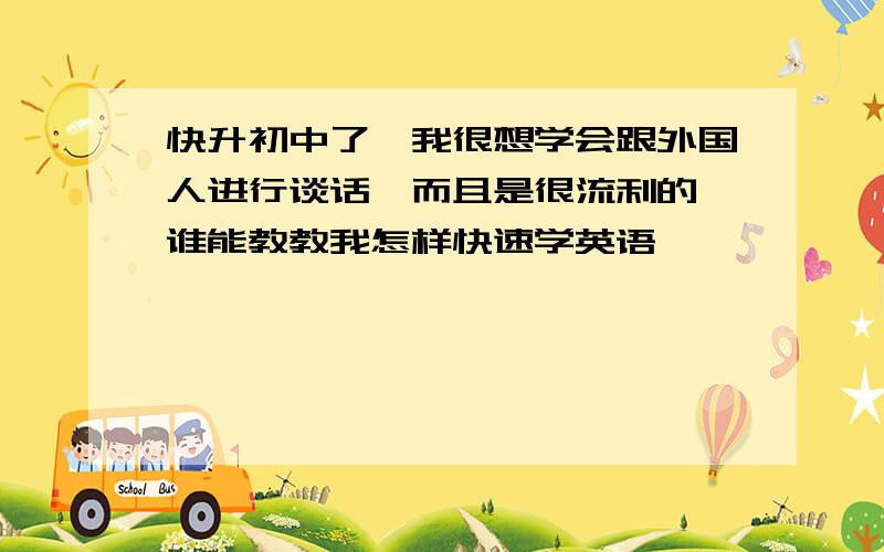 快升初中了,我很想学会跟外国人进行谈话,而且是很流利的,谁能教教我怎样快速学英语