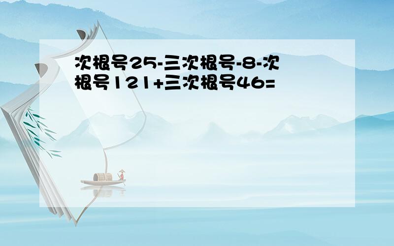 次根号25-三次根号-8-次根号121+三次根号46=