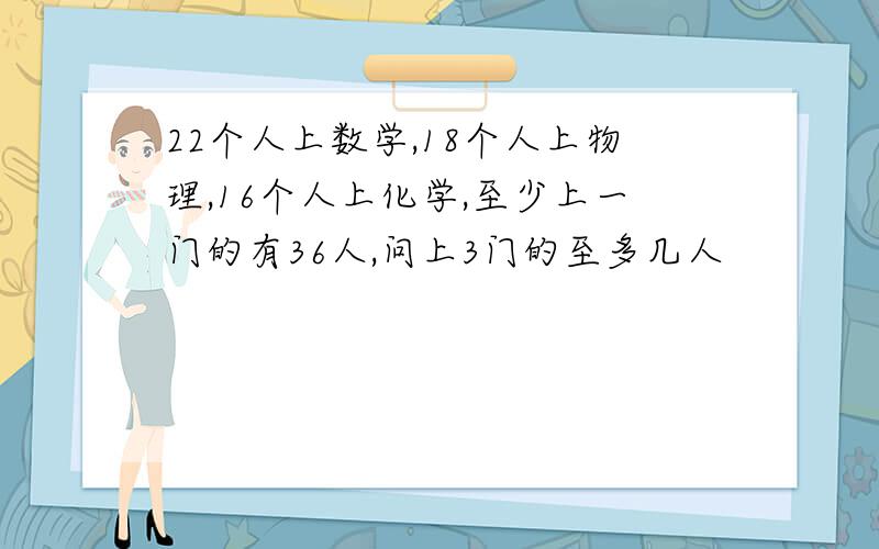 22个人上数学,18个人上物理,16个人上化学,至少上一门的有36人,问上3门的至多几人