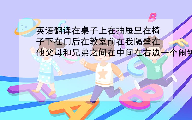 英语翻译在桌子上在抽屉里在椅子下在门后在教室前在我隔壁在他父母和兄弟之间在中间在右边一个闹钟录像带你的棒球在哪里?在床底