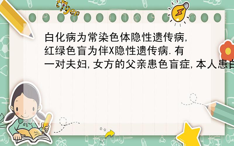 白化病为常染色体隐性遗传病,红绿色盲为伴X隐性遗传病.有一对夫妇,女方的父亲患色盲症,本人患白化病；