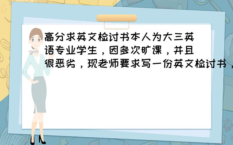 高分求英文检讨书本人为大三英语专业学生，因多次旷课，并且很恶劣，现老师要求写一份英文检讨书，请大侠据我实际情况量身定做一