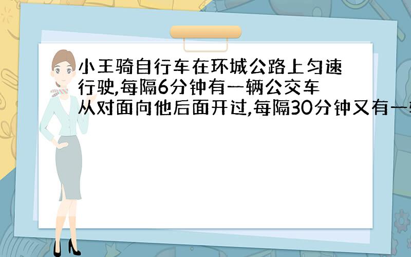 小王骑自行车在环城公路上匀速行驶,每隔6分钟有一辆公交车从对面向他后面开过,每隔30分钟又有一辆公交车从他的后面向前开过