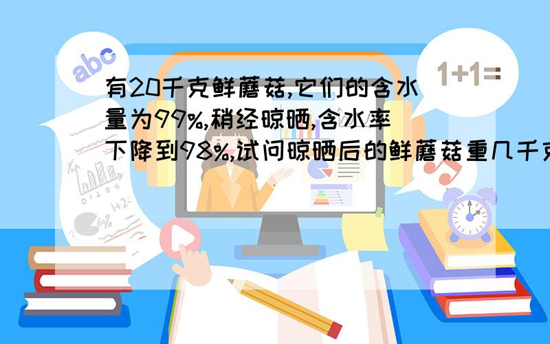 有20千克鲜蘑菇,它们的含水量为99%,稍经晾晒,含水率下降到98%,试问晾晒后的鲜蘑菇重几千克?