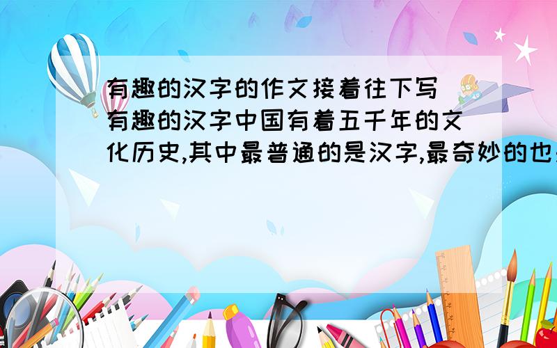 有趣的汉字的作文接着往下写 有趣的汉字中国有着五千年的文化历史,其中最普通的是汉字,最奇妙的也是汉字,最有趣的还是汉字.