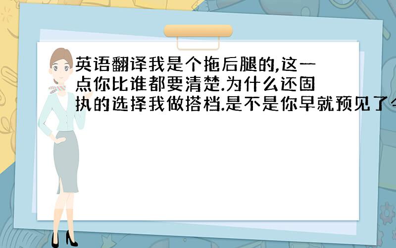 英语翻译我是个拖后腿的,这一点你比谁都要清楚.为什么还固执的选择我做搭档.是不是你早就预见了今天的结局.用生命守护没用的