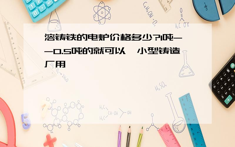 溶铸铁的电炉价格多少?1吨--0.5吨的就可以,小型铸造厂用,