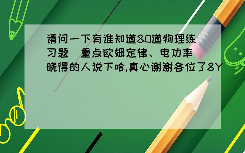 请问一下有谁知道80道物理练习题(重点欧姆定律、电功率)晓得的人说下哈,真心谢谢各位了8Y