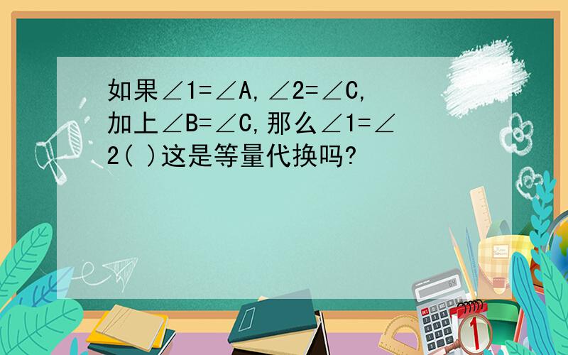 如果∠1=∠A,∠2=∠C,加上∠B=∠C,那么∠1=∠2( )这是等量代换吗?