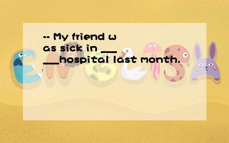 -- My friend was sick in ______hospital last month.