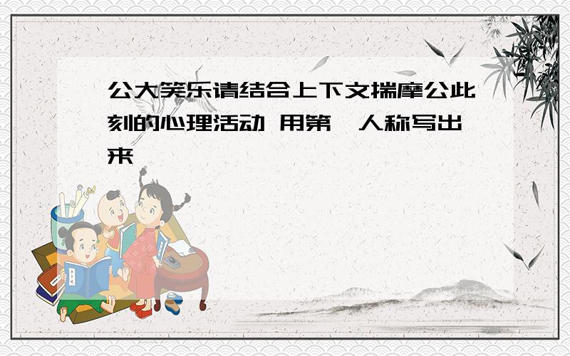 公大笑乐请结合上下文揣摩公此刻的心理活动 用第一人称写出来