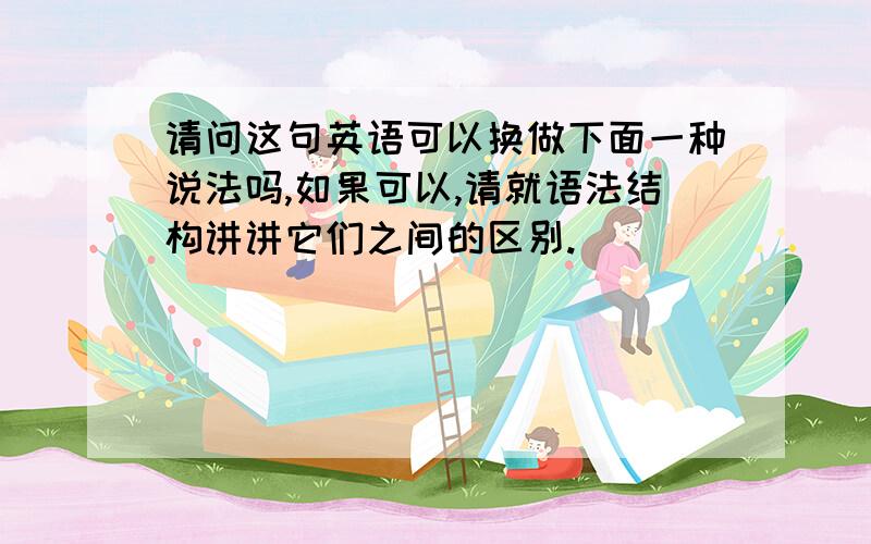 请问这句英语可以换做下面一种说法吗,如果可以,请就语法结构讲讲它们之间的区别.