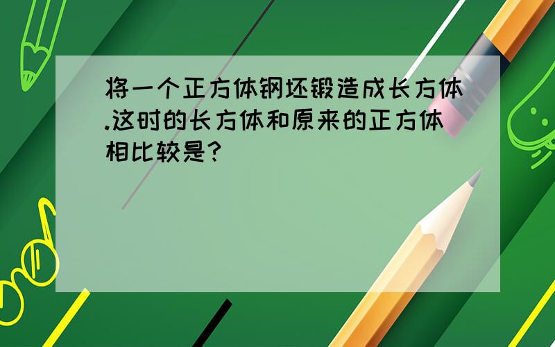 将一个正方体钢坯锻造成长方体.这时的长方体和原来的正方体相比较是?