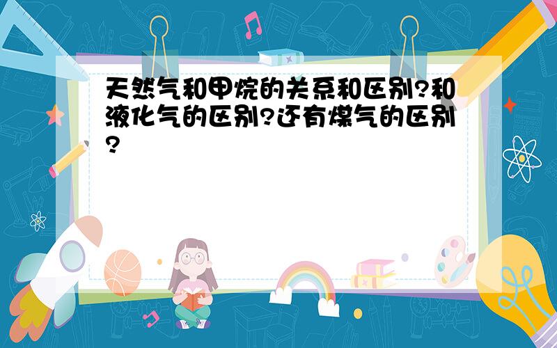 天然气和甲烷的关系和区别?和液化气的区别?还有煤气的区别?