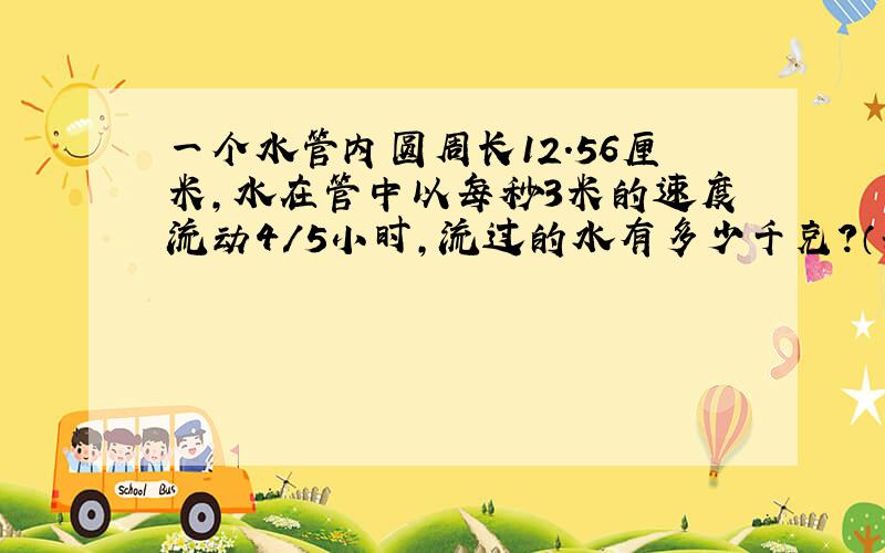 一个水管内圆周长12.56厘米,水在管中以每秒3米的速度流动4/5小时,流过的水有多少千克?（每升水1千克）