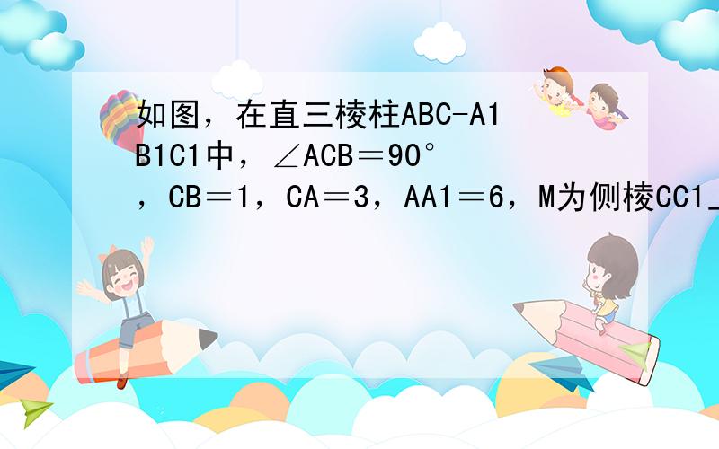 如图，在直三棱柱ABC-A1B1C1中，∠ACB＝90°，CB＝1，CA＝3，AA1＝6，M为侧棱CC1上一点，AM⊥B