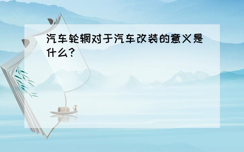 汽车轮辋对于汽车改装的意义是什么?