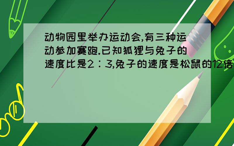 动物园里举办运动会,有三种运动参加赛跑.已知狐狸与兔子的速度比是2∶3,兔子的速度是松鼠的12倍,又知道